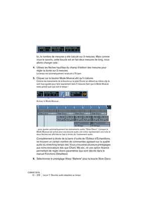 Page 206CUBASE SX/SL15 – 206 Leçon 7: Boucles audio adaptées au tempo
Ici, le nombre de mesures a été calculé sur 3 mesures. Mais comme 
nous le savons, cette boucle est en fait deux mesures de long, nous 
allons changer cela :
4.Utilisez les flèches haut/bas du champ d’édition des mesures pour 
régler la durée sur 2 mesures.
Le tempo est automatiquement recalculé à 75 bpm.
5.Cliquez sur le bouton Mode Musical afin qu’il s’allume.
Comme les événements de la boucle sur la piste Drums se réfèrent au même clip ils...