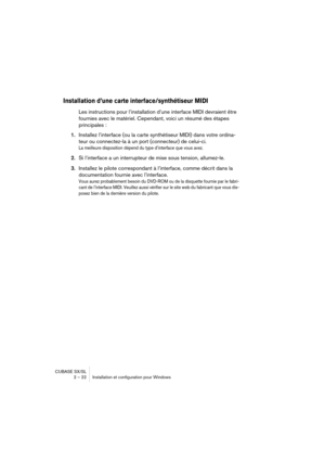 Page 22CUBASE SX/SL
2 – 22 Installation et configuration pour Windows
Installation d’une carte interface/synthétiseur MIDI
Les instructions pour l’installation d’une interface MIDI devraient être 
fournies avec le matériel. Cependant, voici un résumé des étapes 
principales :
1.Installez l’interface (ou la carte synthétiseur MIDI) dans votre ordina-
teur ou connectez-la à un port (connecteur) de celui-ci.
La meilleure disposition dépend du type d’interface que vous avez.
2.Si l’interface a un interrupteur de...