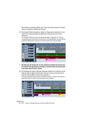 Page 212CUBASE SX/SL16 – 212 Leçon 8 : Arrangement avec la fonction Ordre de Lecture
Nous allons maintenant définir une “zone” de deux mesures en dessi-
nant un conteneur d’Ordre de Lecture.
2.Sur la piste Ordre de Lecture, utilisez le Crayon pour dessiner un con-
teneur de 2 mesures allant du début de la mesure 3 à la fin de la 
mesure 4.
Un conteneur d’Ordre de Lecture est ajouté, par défaut, il s’appelle “A”. Ceux que 
vous ajouterez par la suite seront nommés dans l’ordre alphabétique. Vous pourrez les...