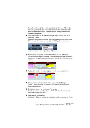 Page 213CUBASE SX/SLLeçon 8 : Arrangement avec la fonction Ordre de Lecture 16 – 213
Jusqu’à maintenant, nous avons ajouté des conteneurs d’Ordre de 
Lecture ayant des durées exactes en mesures. Nous allons mainte-
nant ajouter trois nouveaux conteneurs dont la longueur sera infé-
rieure à une mesure :
4.Dans la barre d’outils de la fenêtre Projet, réglez la résolution de la 
Grille sur “Temps”.
Cela signifie que vous pouvez dessiner des conteneurs ayant comme unité le temps 
(d’une mesure). Comme la mesure est...