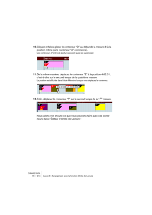 Page 214CUBASE SX/SL16 – 214 Leçon 8 : Arrangement avec la fonction Ordre de Lecture
10.Cliquez et faites glisser le conteneur “D” au début de la mesure 3 (à la 
position même où le conteneur “A” commence).
Les conteneurs d’Ordre de Lecture peuvent aussi se superposer. 
11.De la même manière, déplacez le conteneur “E” à la position 4.02.01, 
c’est-à-dire sur le second temps de la quatrième mesure.
La position est affichée dans l’Aide-Mémoire lorsque vous déplacez le conteneur.
12.Enfin, déplacez le conteneur “F”...