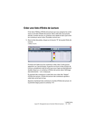 Page 215CUBASE SX/SLLeçon 8 : Arrangement avec la fonction Ordre de Lecture 16 – 215
Créer une liste d’Ordre de Lecture
C’est dans l’Éditeur d’Ordre de Lecture que vous assignez les conte-
neurs à une liste d’Ordre de Lecture. Dans cette liste vous pouvez 
décider combien de fois un conteneur sera répété et dans quel ordre 
les conteneurs seront relus. Procédez comme ceci :
1.Dans la liste des pistes, cliquez sur le bouton “E” de la piste Ordre de 
Lecture.
L’éditeur s’ouvre.
À droite sont listés tous les...