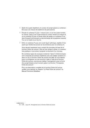 Page 218CUBASE SX/SL16 – 218 Leçon 8 : Arrangement avec la fonction Ordre de Lecture
•Après les quatre répétitions, le curseur de projet passe au conteneur 
B et joue une mesure de batterie et de percussions. 
•Ensuite le conteneur C joue 1 mesure avec un son de corde montant 
en volume. Celui-ci est coupé lorsque le curseur revient à la mesure 3 
où le conteneur D joue un temps avant de passer au conteneur E qui 
dure 3 temps (commençant au second temps de la quatrième mesure).
Tout ceci est répété encore deux...