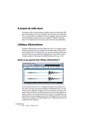 Page 220CUBASE SX/SL
17 – 220 Leçon 9 : Édition audio
À propos de cette leçon
Cette leçon décrit les procédures d’édition audio de base dans l’Édi-
teur d’Échantillons, ainsi que l’utilisation des fonctions de Traitement. 
Pour une description complète de tous les réglages, options et opéra-
tions disponibles, reportez-vous aux chapitres “L’Éditeur d’Échan-
tillons” et “Traitements et fonctions audio” des Fonctions Détaillées.
L’Éditeur d’Échantillons
L’Éditeur d’Échantillons permet d’éditer les sons, en...