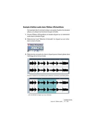 Page 221CUBASE SX/SL
Leçon 9 : Édition audio 17 – 221
Exemple d’édition audio dans l’Éditeur d’Échantillons
Cet exemple décrit comment enlever une partie d’audio et la réinsérer 
ailleurs, en utilisant les fonctions Couper et Coller.
1.Ouvrez l’Éditeur d’Échantillons en double-cliquant sur un événement 
audio dans la fenêtre Projet.
2.Sélectionnez l’outil “Sélection d’intervalle” en cliquant sur son icône 
dans la barre d’outils.
3.Sélectionnez une partie du clip en cliquant puis en faisant glisser dans...