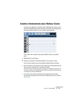 Page 229CUBASE SX/SL
Leçon 10 : Édition MIDI 18 – 229
Création d’événements dans l’Éditeur Clavier
Lorsque vous déplacez le pointeur dans l’affichage des notes, sa po-
sition est indiquée dans la barre d’outils, et la hauteur est indiquée à la 
fois dans la barre d’outils, et sur le clavier situé à gauche.
Pour insérer de nouvelles notes dans l’Éditeur Clavier, procédez 
ainsi :
1.Sélectionnez l’outil Crayon.
2.Cliquez à la position temporelle désirée et à la hauteur voulue.
Une note est insérée avec les...