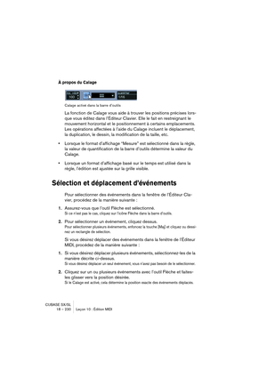 Page 230CUBASE SX/SL
18 – 230 Leçon 10 : Édition MIDI
À propos du Calage
Calage activé dans la barre d’outils
La fonction de Calage vous aide à trouver les positions précises lors-
que vous éditez dans l’Éditeur Clavier. Elle le fait en restreignant le 
mouvement horizontal et le positionnement à certains emplacements. 
Les opérations affectées à l’aide du Calage incluent le déplacement, 
la duplication, le dessin, la modification de la taille, etc.
•Lorsque le format d’affichage “Mesure” est sélectionné dans la...