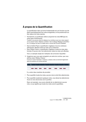 Page 231CUBASE SX/SL
Leçon 10 : Édition MIDI 18 – 231
À propos de la Quantification
La quantification dans sa forme fondamentale est une fonction qui dé-
place automatiquement les notes enregistrées, en les positionnant sur 
des valeurs de notes exactes.
• Normalement, la quantification affecte uniquement les notes MIDI (pas les 
autres types d’événements).
Toutefois, vous pouvez choisir de déplacer les contrôleurs avec leurs notes respecti-
ves en activant l’option “Déplacer contrôleur” dans le dialogue Réglage...