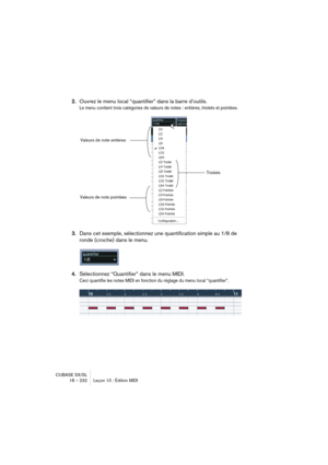 Page 232CUBASE SX/SL
18 – 232 Leçon 10 : Édition MIDI
2.Ouvrez le menu local “quantifier” dans la barre d’outils.
Le menu contient trois catégories de valeurs de notes : entières, triolets et pointées.
3.Dans cet exemple, sélectionnez une quantification simple au 1/8 de 
ronde (croche) dans le menu.
4.Sélectionnez “Quantifier” dans le menu MIDI.
Ceci quantifie les notes MIDI en fonction du réglage du menu local “quantifier”.
Valeurs de note entières
Triolets
Valeurs de note pointées    