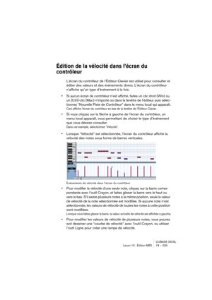 Page 233CUBASE SX/SL
Leçon 10 : Édition MIDI 18 – 233
Édition de la vélocité dans l’écran du 
contrôleur
L’écran du contrôleur de l’Éditeur Clavier est utilisé pour consulter et 
éditer des valeurs et des événements divers. L’écran du contrôleur 
n’affiche qu’un type d’événement à la fois.
•Si aucun écran de contrôleur n’est affiché, faites un clic droit (Win) ou 
un [Ctrl]-clic (Mac) n’importe où dans la fenêtre de l’éditeur puis sélec-
tionnez “Nouvelle Piste de Contrôleur” dans le menu local qui apparaît....