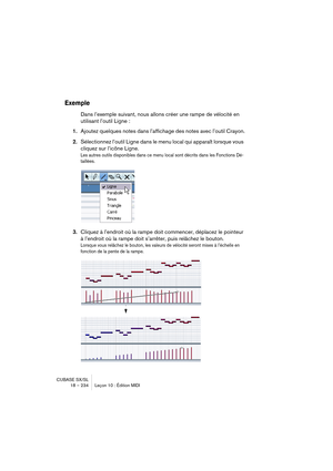 Page 234CUBASE SX/SL
18 – 234 Leçon 10 : Édition MIDI
Exemple
Dans l’exemple suivant, nous allons créer une rampe de vélocité en 
utilisant l’outil Ligne :
1.Ajoutez quelques notes dans l’affichage des notes avec l’outil Crayon.
2.Sélectionnez l’outil Ligne dans le menu local qui apparaît lorsque vous 
cliquez sur l’icône Ligne.
Les autres outils disponibles dans ce menu local sont décrits dans les Fonctions Dé-
taillées.
3.Cliquez à l’endroit où la rampe doit commencer, déplacez le pointeur 
à l’endroit où la...