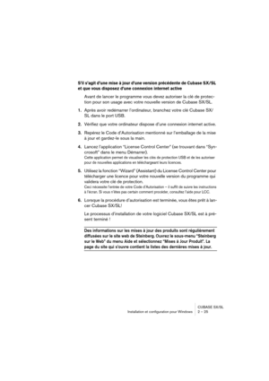 Page 25CUBASE SX/SL
Installation et configuration pour Windows 2 – 25
S’il s’agit d’une mise à jour d’une version précédente de Cubase SX/SL 
et que vous disposez d’une connexion internet active
Avant de lancer le programme vous devez autoriser la clé de protec-
tion pour son usage avec votre nouvelle version de Cubase SX/SL.
1.Après avoir redémarrer l’ordinateur, branchez votre clé Cubase SX/
SL dans le port USB.
2.Vérifiez que votre ordinateur dispose d’une connexion internet active.
3.Repérez le Code...