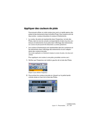 Page 247CUBASE SX/SL
Leçon 11 : Personnaliser 19 – 247
Appliquer des couleurs de piste
Vous pouvez utiliser un code couleur pour avoir un rapide aperçu des 
pistes et des événements dans la fenêtre Projet. Ces couleurs sont de 
deux sortes ; couleurs de pistes et couleurs d’événements.
•La couleur de piste est représentée dans l’Inspecteur, la Liste des 
Pistes, dans la voie de console correspondante et dans tous les con-
teneurs et événements d’une piste dans l’affichage des événements.
Les couleurs de piste...