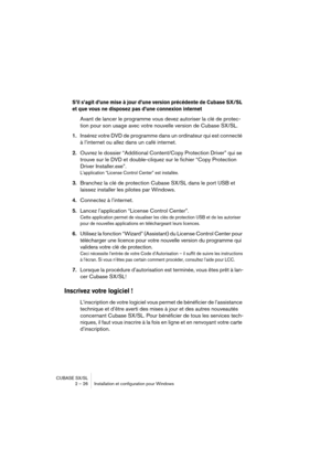 Page 26CUBASE SX/SL
2 – 26 Installation et configuration pour Windows
S’il s’agit d’une mise à jour d’une version précédente de Cubase SX/SL 
et que vous ne disposez pas d’une connexion internet
Avant de lancer le programme vous devez autoriser la clé de protec-
tion pour son usage avec votre nouvelle version de Cubase SX/SL.
1.Insérez votre DVD de programme dans un ordinateur qui est connecté 
à l’internet ou allez dans un café internet.
2.Ouvrez le dossier “Additional Content/Copy Protection Driver” qui se...