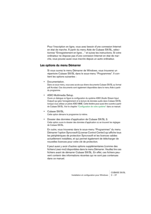 Page 27CUBASE SX/SL
Installation et configuration pour Windows 2 – 27
Pour l’inscription en ligne, vous avez besoin d’une connexion Internet 
en état de marche. À partir du menu Aide de Cubase SX/SL, sélec-
tionnez “Enregistrement en ligne…” et suivez les instructions. Si votre 
ordinateur ne dispose pas d’une connexion Internet en état de mar-
che, vous pouvez aussi vous inscrire depuis un autre ordinateur.
Les options du menu Démarrer
Si vous ouvrez le menu Démarrer de Windows, vous trouverez un 
répertoire...