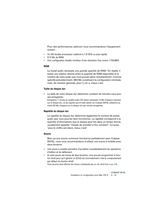 Page 31CUBASE SX/SL
Installation et configuration pour Mac OS X 3 – 31
Pour des performances optimum nous recommandons l’équipement 
suivant :
• Un G5 double processeur cadencé à 1.8  GHz ou plus rapide.
• 512 Mo de RAM.
• Une configuration double moniteur d’une résolution d’au moins 1152x864.
RAM
Le travail audio nécessite une grande quantité de RAM ! En réalité, il 
existe une relation directe entre la quantité de RAM disponible et le 
nombre de voies audio que vous pouvez gérer simultanément. Comme 
spécifié...