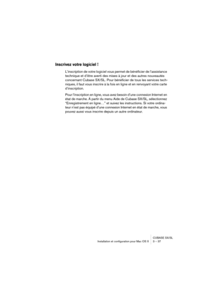 Page 37CUBASE SX/SL
Installation et configuration pour Mac OS X 3 – 37
Inscrivez votre logiciel !
L’inscription de votre logiciel vous permet de bénéficier de l’assistance 
technique et d’être averti des mises à jour et des autres nouveautés 
concernant Cubase SX/SL. Pour bénéficier de tous les services tech-
niques, il faut vous inscrire à la fois en ligne et en renvoyant votre carte 
d’inscription.
Pour l’inscription en ligne, vous avez besoin d’une connexion Internet en 
état de marche. À partir du menu Aide...