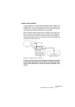 Page 41CUBASE SX/SL
Configuration de votre système 4 – 41
Entrée et sortie multicanal
Le plus souvent, il y aura davantage d’appareils audio à intégrer avec 
Cubase SX/SL. Une console sera alors nécessaire, de préférence un 
modèle pourvu de bus d’enregistrement ou de groupes, afin de pou-
voir alimenter les différentes entrées de la carte audio.
Dans l’exemple ci-après, quatre bus sont utilisés pour envoyer les si-
gnaux aux entrées des appareils audio. Les quatre sorties repartent 
vers la console, pour...