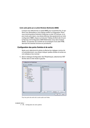 Page 48CUBASE SX/SL
4 – 48 Configuration de votre système
Carte audio gérée par un pilote Windows Multimedia (MME)
Lorsque vous sélectionnez un pilote MME pour la première fois, le sys-
tème vous demandera si vous désirez vérifier la configuration. Nous 
vous recommandons fortement d’effectuer ce test. S’il échoue, ou si, 
pour toute autre raison, vous devez effectuer des ajustements sur votre 
configuration MME, cliquez sur le bouton Tableau de Bord afin d’ouvrir 
le Panneau de Configuration ASIO Multimedia...