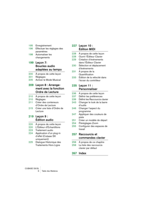 Page 6 
CUBASE SX/SL
6 Table des Matières 
195Enregistrement
196Effectuer les réglages des 
paramètres
198Automatiser les 
changements 
199Leçon 7: 
Boucles audio  
adaptées au tempo 
200À propos de cette leçon
201Réglages
205Activer le Mode Musical 
209Leçon 8 : Arrange-
ment avec la fonction  
Ordre de Lecture 
210À propos de cette leçon
210Réglages
211Créer des conteneurs 
d’Ordre de Lecture
215Créer une liste d’Ordre de 
Lecture 
219Leçon 9 :  
Édition audio 
220À propos de cette leçon
220L’Éditeur...