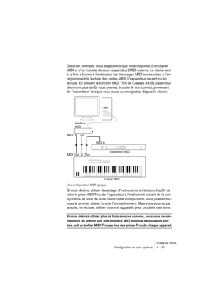 Page 51CUBASE SX/SL
Configuration de votre système 4 – 51
Dans cet exemple, nous supposons que vous disposez d’un clavier 
MIDI et d’un module de sons (expandeur) MIDI externe. Le clavier sert 
à la fois à fournir à l’ordinateur les messages MIDI nécessaires à l’en-
registrement/la lecture des pistes MIDI. L’expandeur ne sert qu’en 
lecture. En utilisant la fonction MIDI Thru de Cubase SX/SL (que nous 
décrirons plus tard), vous pourrez écouter le son correct, provenant 
de l’expandeur, lorsque vous jouez ou...