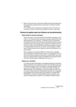 Page 57CUBASE SX/SL
Configuration de votre système 4 – 57
•Selon votre carte audio, il peut être possible de réduire par paliers les 
temps de latence, généralement en diminuant le nombre et la taille 
des Buffers.
Pour les détails, veuillez vous référer à la documentation de votre carte audio, ou, si 
vous utilisez un pilote au standard DirectX ou MME sous Windows, à l’aide HTML.
Facteurs du système ayant une influence sur les performances
Unité centrale et cache du processeur 
Cela va sans dire : plus le...