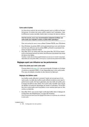 Page 58CUBASE SX/SL
4 – 58 Configuration de votre système
Carte audio et pilote
Le choix de la carte et de son pilote peuvent avoir un effet sur les per-
formances. Un pilote mal conçu suffit à ralentir tout l’ordinateur, mais 
la différence la plus sensible réside dans le temps de latence obtenu.
Une fois encore, nous vous recommandons fortement d’utiliser une 
carte audio pour laquelle il existe un pilote ASIO spécifique !
Ceci est surtout le cas si vous utilisez Cubase SX/SL pour Windows.
• Sous Windows, les...