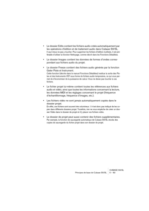 Page 63CUBASE SX/SL
Principes de base de Cubase SX/SL 5 – 63
•Le dossier Edits contient les fichiers audio créés automatiquement par 
les opérations d’édition et de traitement audio dans Cubase SX/SL.
Il vaut mieux ne pas y toucher. Pour supprimer les fichiers d’édition inutilisés, il est pré-
férable d’utiliser la fonction Nettoyage, comme décrit dans les Fonctions Détaillées.
•Le dossier Images contient les données de formes d’ondes corres-
pondant aux fichiers audio du projet.
•Le dossier Freeze contient des...