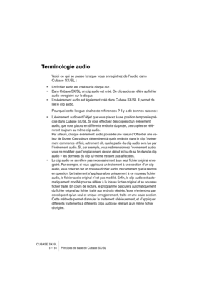 Page 64CUBASE SX/SL
5 – 64 Principes de base de Cubase SX/SL
Terminologie audio
Voici ce qui se passe lorsque vous enregistrez de l’audio dans 
Cubase SX/SL :
• Un fichier audio est créé sur le disque dur.
• Dans Cubase SX/SL, un clip audio est créé. Ce clip audio se réfère au fichier 
audio enregistré sur le disque.
• Un événement audio est également créé dans Cubase SX/SL. Il permet de 
lire le clip audio.
Pourquoi cette longue chaîne de références ? Il y a de bonnes raisons :
• L’événement audio est l’objet...