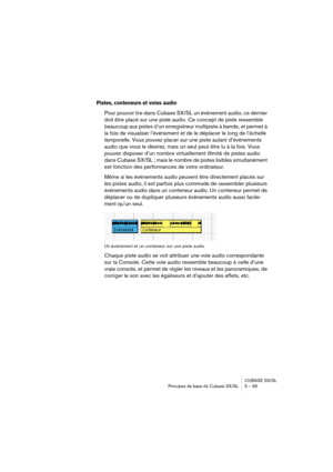 Page 65CUBASE SX/SL
Principes de base de Cubase SX/SL 5 – 65
Pistes, conteneurs et voies audio
Pour pouvoir lire dans Cubase SX/SL un événement audio, ce dernier 
doit être placé sur une piste audio. Ce concept de piste ressemble 
beaucoup aux pistes d’un enregistreur multipiste à bande, et permet à 
la fois de visualiser l’événement et de le déplacer le long de l’échelle 
temporelle. Vous pouvez placer sur une piste autant d’événements 
audio que vous le désirez, mais un seul peut être lu à la fois. Vous...