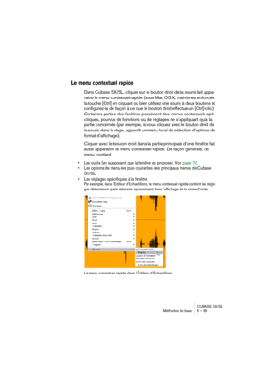 Page 69CUBASE SX/SL
Méthodes de base 6 – 69
Le menu contextuel rapide
Dans Cubase SX/SL, cliquer sur le bouton droit de la souris fait appa-
raître le menu contextuel rapide (sous Mac OS X, maintenez enfoncée 
la touche [Ctrl] en cliquant ou bien utilisez une souris à deux boutons et 
configurez-la de façon à ce que le bouton droit effectue un [Ctrl]-clic).
Certaines parties des fenêtres possèdent des menus contextuels spé-
cifiques, pourvus de fonctions ou de réglages ne s’appliquant qu’à la 
partie concernée...