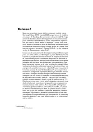 Page 8 
CUBASE SX/SL
1 – 8 Introduction 
Bienvenue !
 
Nous vous remercions et vous félicitons pour avoir choisi le logiciel 
Steinberg Cubase SX/SL L’année 2004 marque l’année du vingtième 
anniversaire de Steinberg. Cet anniversaire est représentatif de l’enga-
gement de Steinberg dans le développement de l’industrie musicale 
par la création d’outils fantastiques pour la composition et la produc-
tion, des outils qui ont été définis au départ par Cubase. Aussi nous 
avons pensé que la meilleure façon de...