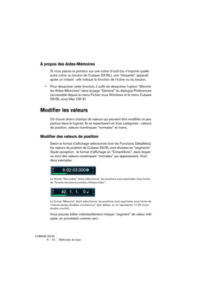 Page 72CUBASE SX/SL
6 – 72 Méthodes de base
À propos des Aides-Mémoires
Si vous placez le pointeur sur une icône d’outil (ou n’importe quelle 
autre icône ou bouton de Cubase SX/SL), une “étiquette” apparaît 
après un instant : elle indique la fonction de l’icône ou du bouton.
•Pour désactiver cette fonction, il suffit de désactiver l’option “Montrer 
les Aides-Mémoires” dans la page “Général” du dialogue Préférences 
(accessible depuis le menu Fichier sous Windows et le menu Cubase 
SX/SL sous Mac OS X)....