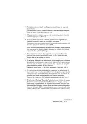 Page 73CUBASE SX/SL
Méthodes de base 6 – 73
•Pointez directement sur le bord supérieur ou inférieur du segment, 
puis cliquez.
Cliquer sur le bord supérieur augmente d’une unité la valeur affichée dans le segment ; 
cliquer sur le bord inférieur la diminue d’une unité.
•Cliquez directement sur le segment de la valeur, tapez une nouvelle 
valeur et appuyez sur [Retour].
•Si vous utilisez une souris à molette, pointez sur le segment de la 
valeur et modifiez la valeur en actionnant la molette.
Généralement, nous...