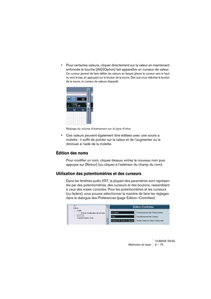 Page 75CUBASE SX/SL
Méthodes de base 6 – 75
•Pour certaines valeurs, cliquer directement sur la valeur en maintenant 
enfoncée la touche [Alt]/[Option] fait apparaître un curseur de valeur.
Ce curseur permet de faire défiler les valeurs en faisant glisser le curseur vers le haut 
ou vers le bas, en appuyant sur le bouton de la souris. Dès que vous relâchez le bouton 
de la souris, le curseur de valeurs disparaît.
Réglage du volume d’événement sur la ligne d’infos
•Ces valeurs peuvent également être éditées avec...