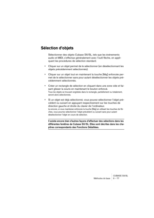 Page 77CUBASE SX/SL
Méthodes de base 6 – 77
Sélection d’objets
Sélectionner des objets Cubase SX/SL, tels que les événements 
audio et MIDI, s’effectue généralement avec l’outil flèche, en appli-
quant les procédures de sélection standard.
•Cliquer sur un objet permet de le sélectionner (en désélectionnant les 
objets précédemment sélectionnés).
•Cliquer sur un objet tout en maintenant la touche [Maj] enfoncée per-
met de le sélectionner sans pour autant désélectionner les objets pré-
cédemment sélectionnés....