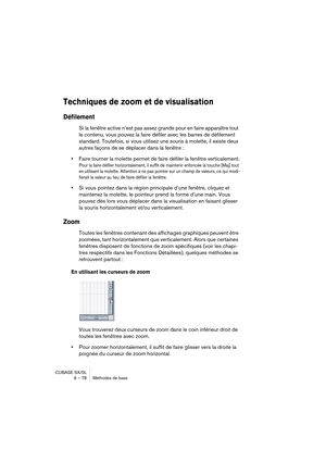 Page 78CUBASE SX/SL
6 – 78 Méthodes de base
Techniques de zoom et de visualisation
Défilement
Si la fenêtre active n’est pas assez grande pour en faire apparaître tout 
le contenu, vous pouvez la faire défiler avec les barres de défilement 
standard. Toutefois, si vous utilisez une souris à molette, il existe deux 
autres façons de se déplacer dans la fenêtre :
•Faire tourner la molette permet de faire défiler la fenêtre verticalement.
Pour la faire défiler horizontalement, il suffit de maintenir enfoncée la...