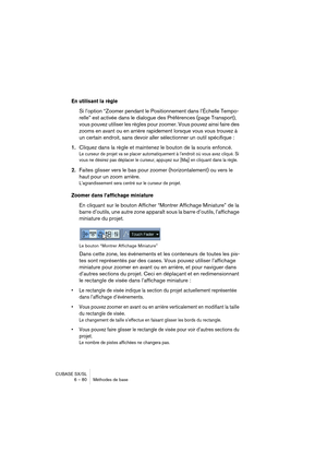 Page 80CUBASE SX/SL
6 – 80 Méthodes de base
En utilisant la règle
Si l’option “Zoomer pendant le Positionnement dans l’Échelle Tempo-
relle” est activée dans le dialogue des Préférences (page Transport), 
vous pouvez utiliser les règles pour zoomer. Vous pouvez ainsi faire des 
zooms en avant ou en arrière rapidement lorsque vous vous trouvez à 
un certain endroit, sans devoir aller sélectionner un outil spécifique :
1.Cliquez dans la règle et maintenez le bouton de la souris enfoncé.
Le curseur de projet va se...