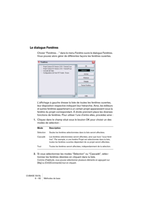 Page 82CUBASE SX/SL
6 – 82 Méthodes de base
Le dialogue Fenêtres
Choisir “Fenêtres…” dans le menu Fenêtre ouvre le dialogue Fenêtres. 
Vous pouvez alors gérer de différentes façons les fenêtres ouvertes.
L’affichage à gauche dresse la liste de toutes les fenêtres ouvertes, 
leur disposition respective indiquant leur hiérarchie. Ainsi, les éditeurs 
et autres fenêtres appartenant à un certain projet apparaissent sous la 
fenêtre du projet correspondant. À droite prennent place les diverses 
fonctions de...