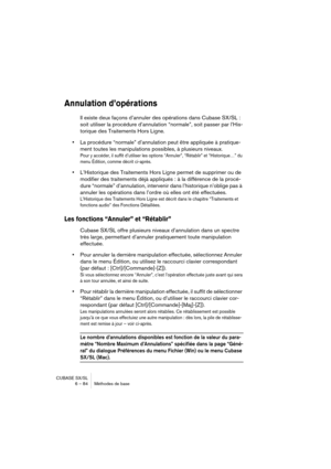 Page 84CUBASE SX/SL
6 – 84 Méthodes de base
Annulation d’opérations
Il existe deux façons d’annuler des opérations dans Cubase SX/SL : 
soit utiliser la procédure d’annulation “normale”, soit passer par l’His-
torique des Traitements Hors Ligne.
•La procédure “normale” d’annulation peut être appliquée à pratique-
ment toutes les manipulations possibles, à plusieurs niveaux.
Pour y accéder, il suffit d’utiliser les options “Annuler”, “Rétablir” et “Historique…” du 
menu Édition, comme décrit ci-après....