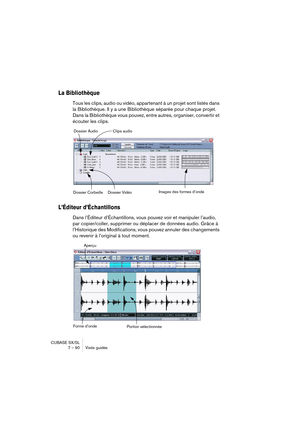 Page 90CUBASE SX/SL
7 – 90 Visite guidée
La Bibliothèque
Tous les clips, audio ou vidéo, appartenant à un projet sont listés dans 
la Bibliothèque. Il y a une Bibliothèque séparée pour chaque projet. 
Dans la Bibliothèque vous pouvez, entre autres, organiser, convertir et 
écouter les clips.
L’Éditeur d’Échantillons
Dans l’Éditeur d’Échantillons, vous pouvez voir et manipuler l’audio, 
par copier/coller, supprimer ou déplacer de données audio. Grâce à 
l’Historique des Modifications, vous pouvez annuler des...