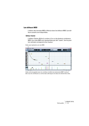 Page 91CUBASE SX/SL
Visite guidée 7 – 91
Les éditeurs MIDI
L’édition des données MIDI s’effectue dans les éditeurs MIDI. Les édi-
teurs suivants sont disponibles.
Éditeur Clavier
L’éditeur Clavier affiche le contenu d’un ou de plusieurs conteneurs 
MIDI. Les notes MIDI sont représentées par des “cases”, dont la posi-
tion verticale correspond à leur hauteur.
Cette case représente une note MIDI.
Cette zone est appelée écran du contrôleur et affiche les événements MIDI “continus” 
(tels ceux de contrôleurs) ou...