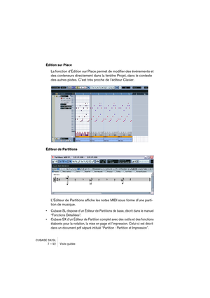 Page 92CUBASE SX/SL
7 – 92 Visite guidée
Édition sur Place
La fonction d’Édition sur Place permet de modifier des événements et 
des conteneurs directement dans la fenêtre Projet, dans le contexte 
des autres pistes. C’est très proche de l’éditeur Clavier.
Éditeur de Partitions
L’Éditeur de Partitions affiche les notes MIDI sous forme d’une parti-
tion de musique. 
• Cubase SL dispose d’un Éditeur de Partitions de base, décrit dans le manuel 
“Fonctions Détaillées”.
• Cubase SX d’un Éditeur de Partition complet...