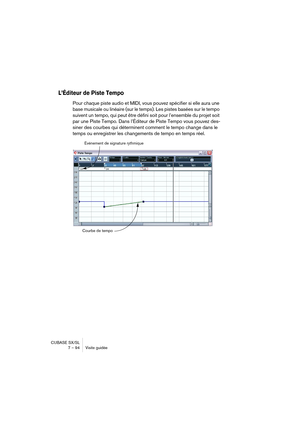 Page 94CUBASE SX/SL
7 – 94 Visite guidée
L’Éditeur de Piste Tempo
Pour chaque piste audio et MIDI, vous pouvez spécifier si elle aura une 
base musicale ou linéaire (sur le temps). Les pistes basées sur le tempo 
suivent un tempo, qui peut être défini soit pour l’ensemble du projet soit 
par une Piste Tempo. Dans l’Éditeur de Piste Tempo vous pouvez des-
siner des courbes qui déterminent comment le tempo change dans le 
temps ou enregistrer les changements de tempo en temps réel.
Événement de signature...