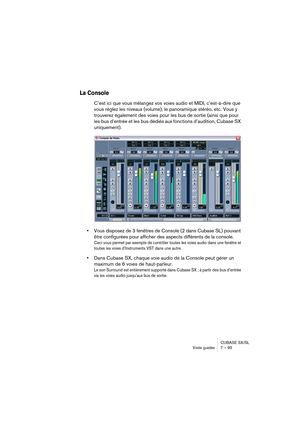 Page 95CUBASE SX/SL
Visite guidée 7 – 95
La Console
C’est ici que vous mélangez vos voies audio et MIDI, c’est-à-dire que 
vous réglez les niveaux (volume), le panoramique stéréo, etc. Vous y 
trouverez également des voies pour les bus de sortie (ainsi que pour 
les bus d’entrée et les bus dédiés aux fonctions d’audition, Cubase SX 
uniquement).
•Vous disposez de 3 fenêtres de Console (2 dans Cubase SL) pouvant 
être configurées pour afficher des aspects différents de la console.
Ceci vous permet par exemple de...