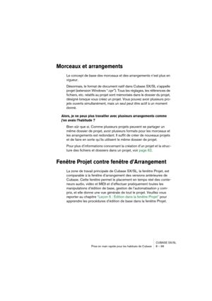 Page 99CUBASE SX/SL
Prise en main rapide pour les habitués de Cubase 8 – 99
Morceaux et arrangements
Le concept de base des morceaux et des arrangements n’est plus en 
vigueur.
Désormais, le format de document natif dans Cubase SX/SL s’appelle 
projet (extension Windows “.cpr”). Tous les réglages, les références de 
fichiers, etc. relatifs au projet sont mémorisés dans le dossier du projet, 
désigné lorsque vous créez un projet. Vous pouvez avoir plusieurs pro-
jets ouverts simultanément, mais un seul peut être...