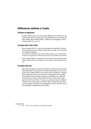 Page 100CUBASE SX/SL
8 – 100 Prise en main rapide pour les habitués de Cubase
Différences relatives à l’audio
Fichiers et segments
Cubase SX/SL utilise une terminologie différente pour référencer les 
fichiers audio dans un projet. Pour vous familiariser avec les termes de 
base utilisés dans Cubase SX/SL, veuillez lire le paragraphe “Termi-
nologie audio” à la page 64.
À propos des voies audio
•Dans Cubase SX/SL, il n’est plus nécessaire de spécifier le nombre 
de voies audio que vous désirez utiliser dans un...