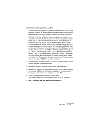 Page 105CUBASE SX/SLEffets MIDI 2 – 105
Automatiser les changements de pattern
Vous pouvez crées jusqu’à 200 patterns différents dans chaque Step 
Designer – il suffit de sélectionner un nouveau pattern puis d’ajouter 
des événements de notes et de contrôleurs comme décrit ci-avant.
Généralement, vous souhaitez changer de pattern en cours de mor-
ceau. Pour cela, il suffit d’automatiser le sélecteur de pattern, soit en 
temps réel en activant l’automation en écriture et en changeant de 
pattern en cours de...