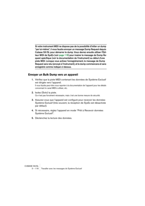 Page 116CUBASE SX/SL
3 – 116 Travailler avec les messages de Système Exclusif
Si votre instrument MIDI ne dispose pas de la possibilité d’initier un dump 
“par lui-même”, il vous faudra envoyer un message Dump Request depuis 
Cubase SX/SL pour démarrer le dump. Vous devrez ensuite utiliser l’Édi-
teur MIDI de SysEx (voir page 119) pour insérer le message de Dump Re-
quest spécifique (voir la documentation de l’instrument) au début d’une 
piste MIDI. Lorsque vous activez l’enregistrement, le message de Dump...