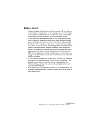 Page 117CUBASE SX/SL
Travailler avec les messages de Système Exclusif 3 – 117
Quelques conseils
• Ne transmettez pas plus de données qu’il n’est nécessaire. Si vous désirez ne 
récupérer qu’un seul programme, ne les envoyez pas tous, vous ne ferez que 
vous compliquer la vie pour retrouver celui que vous voulez. Généralement, il 
est possible de spécifier exactement ce que vous souhaitez envoyer. 
• Si vous désirez que le séquenceur envoie les sons utilisés par votre instru-
ment à chaque fois que vous chargez...